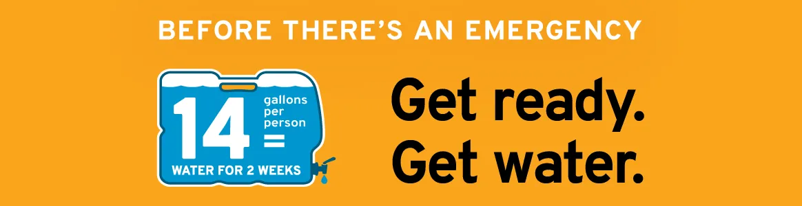 Before there's an emergency: Get ready. Get water. 14 gallons per person = water for 2 weeks.