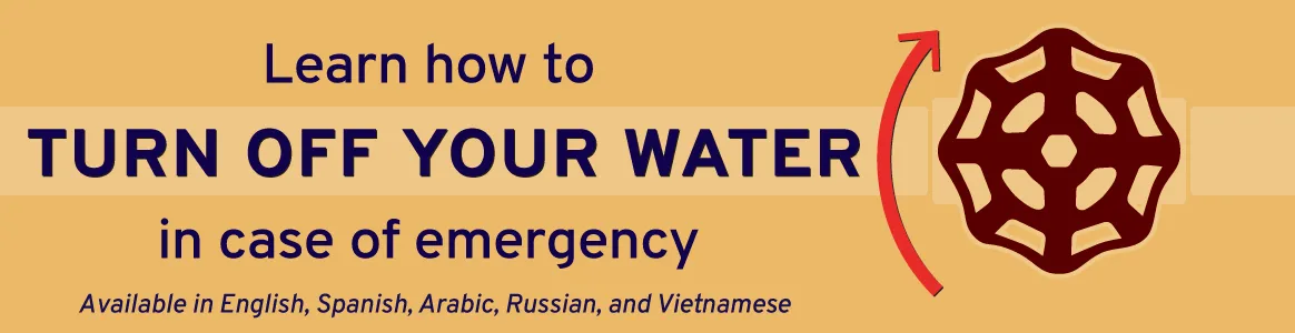 Learn how to turn off your water in case of emergency. Available in English, Spanish, Arabic, Chinese, Russian, and Vietnamese.